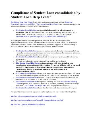 Compliance of Student Loan consolidation by
Student Loan Help Center
The Student Loan Help Center firmly believes in strict compliance with the Telephone
Consumer Protection Act (TCPA). The Student Loan Help Center has a zero tolerance policy in
regards to violations of the FCC’s TCPA regulations.
 The Student Loan Help Center does not include unsolicited advertisements or
unsolicited calls. We do make solicited calls prior to obtaining written consent via a
website form. Refer to the “Small Entity Compliance Guide” for information.
http://hraunfoss.fcc.gov/edocs_public/attachmatch/DA-13-1086A1.pdf
In adopting the written consent requirement, however, the FCC will recognize prior
express written consent secured under the methods described in the E-SIGN Act. Permission
obtained via an email, website form, text message, telephone keypress, or voice recording, as
provided in the E-SIGN Act, will suffice as prior express written consent.
 The Student Loan Help Center does not include any cell phone text messaging platform,
robocalls, autodialers, voiceblasting or any other device that can be considered automated
telephone equipment without written consent.
 The Student Loan Help Center has a clearly written privacy policy, available to anyone
upon request.
 We limit our calls to the period between 8 a.m. and 9 p.m., local time.
 The Student Loan Help Center assists consumers with federal student loan
consolidation preparation and filing services. We are not affiliated with or endorsed
by the U. S. Department of Education. Like filing a tax return, you can file a
consolidation without professional assistance and without charge at
loanconsolidation.ed.gov
 The Student Loan Help Center has no tolerance with misrepresentations. In our efforts to
avoid confusion we have placed disclaimers at the bottom of every page of our websites.
 The Student Loan Help Center shows a Caller ID on every outbound call (8137393306,
8137508039, 8138038132, 8135751175 & 8133454530).
 The Student Loan Help Center is a private company. As such The Student Loan Help
Center requires a FEE. That fee is disclosed to the client, in writing, before any billing is
performed. The Student Loan Help Center has a very specific fee schedule.
 The Student Loan Help Center keeps the client’s records for a minimum of two years.
For general information about regulations and compliance you can visit the following links:
http://www.fcc.gov/guides/unwanted-telephone-marketing-calls
http://www.contactcompliance.com/tcpa-cfpb-hipaa-regulations-clarified/
http://www.fcc.gov/encyclopedia/telemarketing
 