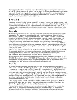 Some organizations keep compliance data—all data belonging or pertaining to the enterprise or
included in the law, which can be used for the purpose of implementing or validating compliance—in
a separate store for meeting reporting requirements. Compliance software is increasingly being
implemented to help companies manage their compliance data more efficiently. This store may
include calculations, data transfers, and audit trails.
By nation
Regulatory compliance varies not only by industry but often by location. The financial, research, and
pharmaceutical regulatory structures in one country, for example, may be similar but with particularly
different nuances in another country. These similarities and differences are often a product "of
reactions to the changing objectives and requirements in different countries, industries, and policy
contexts."
Australia
Australia's major financial services regulators of deposits, insurance, and superannuation include
the Reserve Bank of Australia (RBA), the Australian Prudential Regulation Authority (APRA),
the Australian Securities & Investments Commission (ASIC), and the Australian Competition &
Consumer Commission (ACCC). These regulators help to ensure financial institutes meet their
promises, that transactional information is well documented, and that competition is fair while
protecting consumers. The APRA in particular deals with superannuation and its regulation,
including new regulations requiring trustees of superannuation funds to demonstrate to APRA that
they have adequate resources (human, technology and financial), risk management systems, and
appropriate skills and expertise to manage the superannuation fund, with individuals running them
being "fit and proper."
Other key regulators in Australia include the Australian Communications & Media Authority (ACMA)
for broadcasting, the internet, and communications; the Clean Energy Regulator for "monitoring,
facilitating and enforcing compliance with" energy and carbon emission schemes; and
the Therapeutic Goods Administration for drugs, devices, and biologics;
Australian organisations seeking to remain compliant with various regulations may turn to AS ISO
19600:2015 (which supersedes AS 3806-2006). This standard helps organisations with compliance
management, placing "emphasis on the organisational elements that are required to support
compliance" while also recognizing the need for continual improvement.
Canada
In Canada, federal regulation of deposits, insurance, and superannuation is governed by two
independent bodies: the OSFI through the Bank Act, and FINTRAC, mandated by the Proceeds of
Crime (Money Laundering) and Terrorist Financing Act, 2001 (PCMLTFA). These groups protect
consumers, regulate how risk is controlled and managed, and investigate illegal action such as
money laundering and terrorist financing. On a provincial level, each province maintain individuals
laws and agencies. Unlike any other major federation, Canada does not have a securities regulatory
authority at the federal government level. The provincial and territorial regulators work together to
coordinate and harmonize regulation of the Canadian capital markets through the Canadian
Securities Administrators (CSA).
Other key regulators in Canada include the Canadian Food Inspection Agency (CFIA) for food
safety, animal health, and plant health; Health Canada for public health; and Environment and
Climate Change Canada for environment and sustainable energy.
Australian organizations seeking to remain compliant with various regulations may turn to ISO
19600:2014, an international compliance standard that "provides guidance for establishing,
developing, implementing, evaluating, maintaining and improving an effective and responsive
 