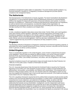 compliance management system within an organization." For more industry specific guidance, e.g.,
financial institutions, Canada's E-13 Regulatory Compliance Management provides specific
compliance risk management tactics.
The Netherlands
The financial sector in the Netherlands is heavily regulated. The Dutch Central Bank (De Nederland
Che Bank N.V.) is the prudential regulator while the Netherlands Authority for Financial Markets
(AFM) is the regulator for behavioral supervision of financial institutions and markets. A common
definition of compliance is: ‘Observance of external (international and national) laws and regulations,
as well as internal norms and procedures, to protect the integrity of the organization, its
management and employees with the aim of preventing and controlling risks and the possible
damage resulting from these compliance and integrity risks'.
India
In India, compliance regulation takes place across three strata: Central, State, and Local regulation.
India veers towards central regulation, especially of financial organizations and foreign funds. <
Compliance regulations vary based on the industry segment in addition to the geographical mix.
Most regulation comes in the following broad categories: economic regulation, regulation in the
public interest, and environmental regulation. India has also been characterized by poor compliance
- reports suggest that only around 65% of companies are fully compliant to norms.
Singapore
The Monetary Authority of Singapore is Singapore's central bank and financial regulatory authority. It
administers the various statutes pertaining to money, banking, insurance, securities and the financial
sector in general, as well as currency issuance.
United Kingdom
There is considerable regulation in the United Kingdom, some of which is derived from European
Union legislation. Various areas are policed by different bodies, such as the Financial Conduct
Authority (FCA), Environment Agency, Scottish Environment Protection Agency, Information
Commissioner's Office, Care Quality Commission, and others: see List of regulators in the United
Kingdom.
Important compliance issues for all organizations large and small include the Data Protection Act
1998 and, for the public sector, Freedom of Information Act 2000.
Financial compliance
The U.K. Corporate Governance Code (formerly the Combined Code) is issued by the Financial
Reporting Council (FRC) and "sets standards of good practice in relation to board leadership and
effectiveness, remuneration, accountability, and relations with shareholders." All companies with a
Premium Listing of equity shares in the U.K. are required under the Listing Rules to report on how
they have applied the Combined Code in their annual report and accounts. (The Codes are therefore
most similar to the U.S.' Sarbanes–Oxley Act.)
The U.K.'s regulatory framework requires that all its publicly listed companies should provide specific
content in the core financial statements that must appear in a yearly report, including balance sheet,
comprehensive income statement, and statement of changes in equity, as well as cash flow
statement as required under international accounting standards. It further demonstrates the
relationship that subsists among shareholders, management, and the independent audit teams.
Financial statements must be prepared using a particular set of rules and regulations hence the
rationale behind allowing the companies to apply the provisions of company law, international
financial reporting standards (IFRS), as well as the U.K. stock exchange rules as directed by the
FCA. It is also possible that shareholders may not understand the figures as presented in the various
 