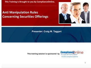 www.complianceonlie.com
©2010 Copyright
© 2015 ComplianceOnline
This training session is sponsored by
1
Anti Manipulation Rules
Concerning Securities Offerings
This Training is Brought to you by ComplianceOnline.
Presenter: Craig M. Taggart
 