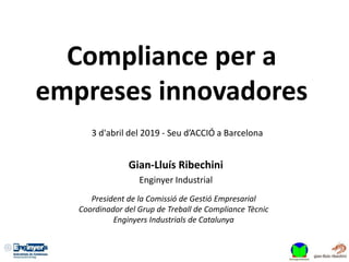 Compliance per a
empreses innovadores
3 d'abril del 2019 - Seu d’ACCIÓ a Barcelona
Gian-Lluís Ribechini
Enginyer Industrial
President de la Comissió de Gestió Empresarial
Coordinador del Grup de Treball de Compliance Tècnic
Enginyers Industrials de Catalunya
 