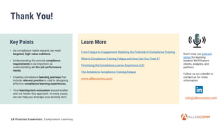 12
Thank You!
Key Points
• As compliance needs expand, we need
targeted, high-value solutions.
• Understanding the precise compliance
requirements is as important as
understanding on-the-job performance
needs.
• Creating compliance learning journeys that
include relevant practice is vital to designing
effective compliance learning experiences.
• Your learning tech ecosystem should enable
and not hinder this approach. In many cases,
we can help you leverage your existing tech.
Learn More
From Fatigue to Engagement: Realizing the Potential of Compliance Training
What Is Compliance Training Fatigue and How Can You Treat It?
Prioritizing the Compliance Learner Experience (LX)
The Antidote to Compliance Training Fatigue
info@allencomm.com
www.allencomm.com
Don’t miss our podcast
series for learning
leaders! We’ll feature
clients, analysts, and
partners.
Follow us on LinkedIn or
contact us for more
information.
LX Practice Essentials: Compliance Learning
 