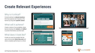 8
Create Relevant Experiences
Connect policies to relevant practices
that have purpose and meaning to the
learner by using their specific context
What will it achieve?
Create a culture of accountability, where
learners develop the mindset and skillset
to protect themselves and their team
It looks, as much as possible, like the
same environment where they work and
where compliant performance is critical
LX Practice Essentials: Compliance Learning
Why is it critical?
What does it look like?
 
