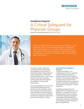 Compliance Programs

A Critical Safeguard for
Physician Groups
By Bess Ann Bredemeyer, BSN, RN, CHC, CPC, PCS




    Practicing medicine has become increasingly difficult for many
    physicians, thanks to an ever-expanding web of healthcare
    rules and regulations. From complex coding requirements to
    strict patient referral rules, physicians are scrambling to avoid
    entanglement in a broad net of federal, state and commercial
    payor requirements.




The stakes are high. Federal law         Comprehensive Compliance
enforcement efforts have become          Programs
more aggressive as the volume of         To protect themselves in this
rules has increased. Highly publicized   unforgiving environment, a growing
cases involving fraud – along with       number of physician groups are
soaring healthcare costs – have fueled   creating comprehensive compliance
suspicions from both regulators          programs. These programs help ensure
and the public about the intentions      an organizational commitment to
and integrity of many provider           compliance while offering a systematic
organizations.                           means for monitoring, understanding
                                         and complying with specific rules and
For those organizations found to have    regulations.
intentionally violated the law, the
penalties can be catastrophic. Large     Compliance programs have the
fines, exclusion from participation in   added benefit of mitigating fines and
state and federal insurance programs     penalties if a violation is found by a
and even prison time all are potential   regulatory agency. When a violation
remedies for mistakes the government     is identified, regulators generally are
deems to be fraudulent in nature.        more willing to give the offending
                                         organization the benefit of the doubt
                                         if a compliance program already is in
                                         place and operational.
                                                                                   1
 