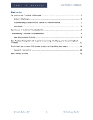 BEST PRACTICES RESEARCH
© Frost & Sullivan 2019 2 "We Accelerate Growth"
Contents
Background and Company Performance ...................................................................... 3
Industry Challenges............................................................................................ 3
Customer Impact and Business Impact of ComplianceQuest ..................................... 3
Conclusion ........................................................................................................ 7
Significance of Customer Value Leadership .................................................................. 8
Understanding Customer Value Leadership .................................................................. 8
Key Benchmarking Criteria .................................................................................. 9
Best Practices Recognition: 10 Steps to Researching, Identifying, and Recognizing Best
Practices............................................................................................................... 10
The Intersection between 360-Degree Research and Best Practices Awards.................... 11
Research Methodology ...................................................................................... 11
About Frost & Sullivan ............................................................................................ 11
 