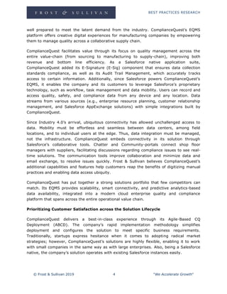 BEST PRACTICES RESEARCH
© Frost & Sullivan 2019 4 "We Accelerate Growth"
well prepared to meet the latent demand from the industry. ComplianceQuest’s EQMS
platform offers creative digital experiences for manufacturing companies by empowering
them to manage quality across a collaborative supply chain.
ComplianceQuest facilitates value through its focus on quality management across the
entire value-chain (from sourcing to manufacturing to supply-chain), improving both
revenue and bottom line efficiency. As a Salesforce native application suite,
ComplianceQuest added its E-Signature (E-Sig) component that ensures data collection
standards compliance, as well as its Audit Trail Management, which accurately tracks
access to certain information. Additionally, since Salesforce powers ComplianceQuest’s
EQMS, it enables the company and its customers to leverage Salesforce’s proprietary
technology, such as workflow, task management and data mobility. Users can record and
access quality, safety, and compliance data from any device and any location. Data
streams from various sources (e.g., enterprise resource planning, customer relationship
management, and Salesforce AppExchange solutions) with simple integrations built by
ComplianceQuest.
Since Industry 4.0’s arrival, ubiquitous connectivity has allowed unchallenged access to
data. Mobility must be effortless and seamless between data centers, among field
locations, and to individual users at the edge. Thus, data integration must be managed,
not the infrastructure. ComplianceQuest embeds connectivity in its solution through
Salesforce’s collaborative tools. Chatter and Community-portals connect shop floor
managers with suppliers, facilitating discussions regarding compliance issues to see real-
time solutions. The communication tools improve collaboration and minimize data and
email exchange, to resolve issues quickly. Frost & Sullivan believes ComplianceQuest’s
additional capabilities and features help customers reap the benefits of digitizing manual
practices and enabling data access ubiquity.
ComplianceQuest has put together a strong solutions portfolio that few competitors can
match. Its EQMS provides scalability, smart connectivity, and predictive analytics-based
data availability, integrated into a modern cloud enterprise quality and compliance
platform that spans across the entire operational value chain.
Prioritizing Customer Satisfaction across the Solution Lifecycle
ComplianceQuest delivers a best-in-class experience through its Agile-Based CQ
Deployment (ABCD). The company’s rapid implementation methodology simplifies
deployment and configures the solution to meet specific business requirements.
Traditionally, startups express hesitance when it comes to adopting radical market
strategies; however, ComplianceQuest’s solutions are highly flexible, enabling it to work
with small companies in the same way as with large enterprises. Also, being a Salesforce
native, the company’s solution operates with existing Salesforce instances easily.
 