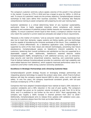 BEST PRACTICES RESEARCH
© Frost & Sullivan 2019 5 "We Accelerate Growth"
The company’s customer centricity culture speaks volumes of the growth it has achieved
in the market. It grew by 177% in 2018 and has a target to grow by 100%+ in 2019 as
well. To ensure its customers’ needs are the primary objective, ComplianceQuest conducts
workshops to help users define their business outcomes. The workshop also features
comprehensive training to assist companies with preparing its end-user training team.
Customer satisfaction is a critical determining factor of any business’ sustainability,
particularly those in highly regulated industries where compliance with industry
regulations and avoidance of potential product liability lawsuits are necessary for business
viability. To ensure customers remain loyal to their brand, a company’s solution must not
only match the customer’s current needs but anticipate and adapt to future requirements.
“Necessity is the mother of invention,” and as consumer needs increase, businesses must
also rise to meet their demands. Legacy systems are failing rapidly, and new technology
must be capable of shouldering the immense workloads of the future. Thus, scalability has
become a critical differentiator. As a Salesforce application suite, ComplianceQuest is
supported by some of the most robust and relevant technologies, preventing near-future
obsolescence. ComplianceQuest passes on Salesforce’s inherent scalability to its
customers, bolstering their overall confidence and satisfaction as they are supported by a
dependable support team. Additionally, Salesforce’s essential features vitalize
ComplianceQuest’s EQMS, strengthening it with additional services, such as enterprise-
class security and real-time streamlined analytics, reporting, and customized queries.
Frost & Sullivan believes ComplianceQuest provides its customers with high scalability and
value-added features from Salesforce, which supports improved performance value for its
customers and further instills strong customer ownership satisfaction.
Excellence in Strategic Partnerships and a Growing Customer Base
ComplianceQuest’s growth strategy focuses on leveraging strategic partnerships and
integrating advance technology to expand the product value chain, which Frost & Sullivan
believes will help the company expand beyond QMS to other suites, such as health and
safety. In only five years, the company experienced consistent growth, with full-year
revenues increasing by 177% in 2018.1
Companies that have adopted ComplianceQuest have realized at least a 20% reduction in
customer complaints and a 48% reduction in the cost of poor quality. The company’s
brand strength has grown as its customer volume increased, as well, from 35 to 60 by
2018, and it is predicted to rise further by the end of 2019.2
More appropriately, the
company saw roughly a 160% increase in channel partners from 2017 to 2018.3
Additionally, ComplianceQuest aims to release three updates with validation every year,
ensuring its customers always have the most up-to-date features.
1
ComplianceQuest. Analyst Briefing for Frost & Sullivan. February 2019. (Accessed April 2019)
2
ComplianceQuest. Analyst Briefing for Frost & Sullivan. February 2019. (Accessed April 2019)
3
ComplianceQuest. Analyst Briefing for Frost & Sullivan. February 2019. (Accessed April 2019)
 