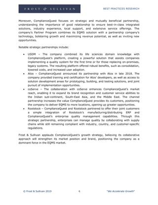 BEST PRACTICES RESEARCH
© Frost & Sullivan 2019 6 "We Accelerate Growth"
Moreover, ComplianceQuest focuses on strategic and mutually beneficial partnership,
understanding the importance of good relationship to ensure best-in-class integrated
solutions, industry experience, local support, and extensive service offerings. The
company’s Partner Program combines its EQMS solution with a partnership company’s
technology, bolstering growth and maximizing revenue potential, as well as inviting new
opportunities.
Notable strategic partnerships include:
 USDM – The company combined its life sciences domain knowledge with
ComplianceQuest’s platform, creating a powerful solution that assists companies
implementing a quality system for the first time or for those replacing on-premises,
legacy systems. The resulting platform offered robust benefits, such as consolidation,
lowered costs, and increased user adoption.
 Atos – ComplianceQuest announced its partnership with Atos in late 2018. The
company provided training and certification for Atos’ developers, as well as access to
solution development areas for prototyping, building, and testing solutions, and joint
pursuit of implementation opportunities.
 coServe – The collaboration with coServe enhances ComplianceQuest’s market
reach, enabling it to expand its brand recognition and customer service abilities to
the Indian sub-continent, South-East Asia, and the Middle East. The channel
partnership increases the value ComplianceQuest provides its customers, positioning
the company to deliver EQMS to more locations, opening up greater opportunities.
 Rootstock – ComplianceQuest and Rootstock partnered to offer their joint customers
a simple integration of Rootstock’s manufacturing/distributing ERP and
ComplianceQuest’s enterprise quality management capabilities. Through this
strategic partnership, enterprises can manage quality by collaborating with supply
chains while still remaining compliant with industry, country, and customer-specific
regulations.
Frost & Sullivan applauds ComplianceQuest’s growth strategy, believing its collaborative
approach will strengthen its market position and brand, positioning the company as a
dominant force in the EQMS market.
 