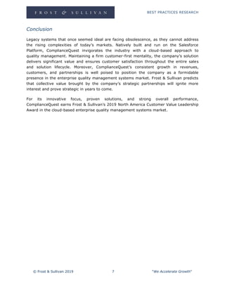 BEST PRACTICES RESEARCH
© Frost & Sullivan 2019 7 "We Accelerate Growth"
Conclusion
Legacy systems that once seemed ideal are facing obsolescence, as they cannot address
the rising complexities of today’s markets. Natively built and run on the Salesforce
Platform, ComplianceQuest invigorates the industry with a cloud-based approach to
quality management. Maintaining a firm customer-first mentality, the company’s solution
delivers significant value and ensures customer satisfaction throughout the entire sales
and solution lifecycle. Moreover, ComplianceQuest’s consistent growth in revenues,
customers, and partnerships is well poised to position the company as a formidable
presence in the enterprise quality management systems market. Frost & Sullivan predicts
that collective value brought by the company’s strategic partnerships will ignite more
interest and prove strategic in years to come.
For its innovative focus, proven solutions, and strong overall performance,
ComplianceQuest earns Frost & Sullivan’s 2019 North America Customer Value Leadership
Award in the cloud-based enterprise quality management systems market.
 