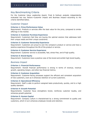 BEST PRACTICES RESEARCH
© Frost & Sullivan 2019 9 "We Accelerate Growth"
Key Benchmarking Criteria
For the Customer Value Leadership Award, Frost & Sullivan analysts independently
evaluated two key factors—Customer Impact and Business Impact—according to the
criteria identified below.
Customer Impact
Criterion 1: Price/Performance Value
Requirement: Products or services offer the best value for the price, compared to similar
offerings in the market.
Criterion 2: Customer Purchase Experience
Requirement: Customers feel they are buying the optimal solution that addresses both
their unique needs and their unique constraints.
Criterion 3: Customer Ownership Experience
Requirement: Customers are proud to own the company’s product or service and have a
positive experience throughout the life of the product or service.
Criterion 4: Customer Service Experience
Requirement: Customer service is accessible, fast, stress-free, and of high quality.
Criterion 5: Brand Equity
Requirement: Customers have a positive view of the brand and exhibit high brand loyalty.
Business Impact
Criterion 1: Financial Performance
Requirement: Overall financial performance is strong in terms of revenue, revenue
growth, operating margin, and other key financial metrics.
Criterion 2: Customer Acquisition
Requirement: Customer-facing processes support the efficient and consistent acquisition
of new customers, even as it enhances retention of current customers.
Criterion 3: Operational Efficiency
Requirement: Staff is able to perform assigned tasks productively, quickly, and to a high
quality standard.
Criterion 4: Growth Potential
Requirements: Customer focus strengthens brand, reinforces customer loyalty, and
enhances growth potential.
Criterion 5: Human Capital
Requirement: Company culture is characterized by a strong commitment to quality and
customers, which in turn enhances employee morale and retention.
 