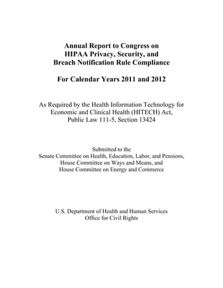 Annual Report to Congress on

HIPAA Privacy, Security, and 

Breach Notification Rule Compliance

For Calendar Years 2011 and 2012

As Required by the Health Information Technology for 

Economic and Clinical Health (HITECH) Act, 

Public Law 111-5, Section 13424 

Submitted to the

Senate Committee on Health, Education, Labor, and Pensions,

House Committee on Ways and Means, and

House Committee on Energy and Commerce

U.S. Department of Health and Human Services

Office for Civil Rights

 