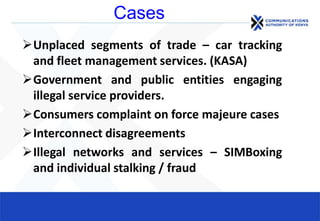 Cases
Unplaced segments of trade – car tracking
and fleet management services. (KASA)
Government and public entities engaging
illegal service providers.
Consumers complaint on force majeure cases
Interconnect disagreements
Illegal networks and services – SIMBoxing
and individual stalking / fraud
 