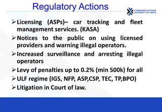 Regulatory Actions
Licensing (ASPs)– car tracking and fleet
management services. (KASA)
Notices to the public on using licensed
providers and warning illegal operators.
Increased surveillance and arresting illegal
operators
Levy of penalties up to 0.2% (min 500k) for all
ULF regime (IGS, NFP, ASP,CSP, TEC, TP,BPO)
Litigation in Court of law.
 