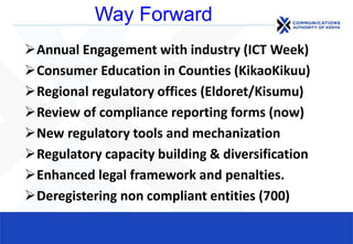 Way Forward
Annual Engagement with industry (ICT Week)
Consumer Education in Counties (KikaoKikuu)
Regional regulatory offices (Eldoret/Kisumu)
Review of compliance reporting forms (now)
New regulatory tools and mechanization
Regulatory capacity building & diversification
Enhanced legal framework and penalties.
Deregistering non compliant entities (700)
 