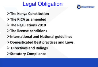 Legal Obligation
The Kenya Constitution
The KICA as amended
The Regulations 2010
The license conditions
International and National guidelines
Domesticated Best practices and Laws.
 Directives and Rulings
Statutory Compliance
 