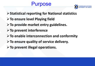 Purpose
Statistical reporting for National statistics
To ensure level Playing field
To provide market entry guidelines.
To prevent interference
To enable interconnection and conformity
To ensure quality of service delivery.
To prevent illegal operations.
 