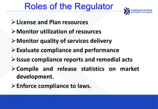 Roles of the Regulator
License and Plan resources
Monitor utilization of resources
Monitor quality of services delivery
Evaluate compliance and performance
Issue compliance reports and remedial acts
Compile and release statistics on market
development.
Enforce compliance to laws.
 