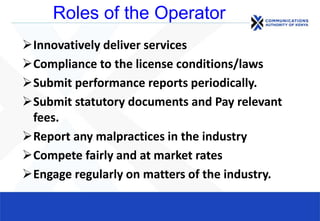 Roles of the Operator
Innovatively deliver services
Compliance to the license conditions/laws
Submit performance reports periodically.
Submit statutory documents and Pay relevant
fees.
Report any malpractices in the industry
Compete fairly and at market rates
Engage regularly on matters of the industry.
 