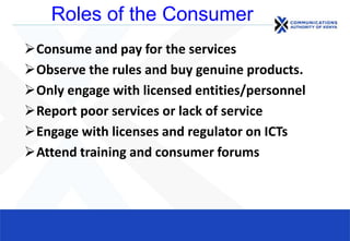 Roles of the Consumer
Consume and pay for the services
Observe the rules and buy genuine products.
Only engage with licensed entities/personnel
Report poor services or lack of service
Engage with licenses and regulator on ICTs
Attend training and consumer forums
 