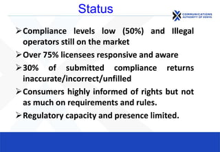 Status
Compliance levels low (50%) and Illegal
operators still on the market
Over 75% licensees responsive and aware
30% of submitted compliance returns
inaccurate/incorrect/unfilled
Consumers highly informed of rights but not
as much on requirements and rules.
Regulatory capacity and presence limited.
 