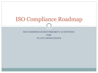 ISO Compliance Roadmap

  ISO COORDINATOR’S PRIORITY ACTIVITIES
                  FOR
           PLANT OPERATIONS
 