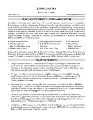 JOHNNIE MISTER
Forest Park, IL 60130
708-704-6326 jbmister24@gmail.com
COMPLIANCE SPECIALIST – COMPLIANCE ANALYST
Compliance Reviewer with more than 12 years of business experience across industries.
Demonstrated proficiency in ensuring that major financial institutions maintain compliance with
state and federal banking and lending regulations. Accomplished in conducting comprehensive
compliance reviews and remediating deficiencies through changes in policies and procedures that
deliver cost-savings and increased accuracy. Skilled in educating and training staff on regulatory
changes. Well-versed in Dodd-Frank Wall Street Reform and Consumer Protection Act, the
Regulatory Home Mortgage Disclosure Act (HMDA), and the Statement of Financial Accounting
Standards (SFAS). Key skills encompass:
Regulatory Compliance Mortgage Credit Compliance HMDA Policies
Risk Management Reports & Documentation TILA/RESPA
Fair Credit Lending Laws Requests Quality Assurance
Policies & Procedures  Electronic Loans Filing  Relationships

Technical proficiencies include Word, Excel, PowerPoint, Outlook, SharePoint, Data Analysis,
Netimage, BIC, Active, Impact/Genesis/IBM, Exposure Now, ARC Risk Infrastructure, Eclips, Net
Oxygen, CLT-Credit Lending Laws, CMOA Workstation, PBLOS, Dealwork, LIS, LPS, and Core.
SELECTED PROJECTS
 Integral member of team of 15 reviewers and managers evaluating loan underwriter and
processor notes for 500,000 residential, commercial, construction, and renovation loans.
Determined the disposition accuracy in final Loan Action Requests (LAR) in $5 million, 4-year
look-back project. (Protiviti Consulting Resource/Wells Fargo)
 Secured $10 million net gain for company and 20% reduction in errors in 2014 through
modifications in lines of credit for Individuals, Trusts, and Entities as part of a team of 10.
Implemented changes in processes and procedures to ensure regulatory compliance.
(JPMorgan/KForce Staffing)
 Positioned bank to reduce error ratio by 30% and increase profitability by 40% in $500,000
training project. Conducted advanced training with 100 underwriters, processors, and closing
department staff on all new laws related to state and federal Dodd-Frank changes in the loan
approval for the Fair Lending Application process. (The Private Bank)
 Delivered 20% increase in loan processing as part of team of 25 in reviewing and revising
conventional application documents, in conjunction with 10 operations departments. Followed
guidelines of legal department in developing and implementing changes in content, sections,
and calculations for 1003 application process. (PNC Bank)
 Contributed to 20% increase in new healthcare enrollment during open enrollment periods by
assisting in planning, coordinating, and implementing over 100 health fairs annually, each with
1,000 to 1,500 participants. (Paige Personnel)
 