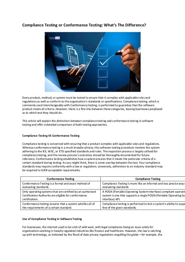 Compliance Testing or Conformance Testing: What’s The Difference?
Every product, method, or system must be tested to ensure that it complies with applicable rules and
regulations as well as conform to the organization’s standards or specifications. Compliance testing, which is
commonly used interchangeably with Conformance testing, is performed to guarantee that the software
product meets all criteria. However, there is a fine line between these categories, leaving businesses perplexed
as to which test they should do.
This article will explain the distinction between compliance testing and conformance testing in software
testing and offer a detailed comparison of both testing approaches.
Compliance Testing VS Conformance Testing
Compliance testing is concerned with ensuring that a product complies with applicable rules and regulations.
Whereas conformance testing is a much broader phrase, this software testing procedure involves the system
adhering to the IEE, W3C, or ETSI specified standards and rules. The inspection process is largely utilized for
compliance testing, and the review process’s outcomes should be thoroughly documented for future
reference. Conformance testing establishes how a system ensures that it meets the particular criteria of a
certain standard during testing. As you might think, there is some overlap between the two. Your compliance
standards may require conformity with a law or regulation; conversely, adherence to an industry-standard may
be required to fulfill acceptable requirements.
Conformance Testing Compliance Testing
Conformance Testing is a formal and exact method of
evaluating standards.
Compliance Testing is more like an informal and less precise way o
evaluating standards
Only operating systems that are certified by an authorized
Certification Authority are eligible for conformance
certification.
A POSIX (Portable Operating System Interface) compliant operatin
system is one that supports a single POSIX (Portable Operating Sys
Interface) API.
Conformance testing ensures that a system satisfies all of
the requirements of a certain standard.
Compliance testing is performed to test a system’s ability to suppo
few of the given standards.
Use of Compliance Testing in Software Testing
For businesses, the internet used to be a bit of wild west, with legal compliance being an issue solely for
organizations working in heavily regulated industries like finance and healthcare. However, the law is catching
up with technology, as indicated by the flood of data privacy regulations engulfing the globe—for example, the
 