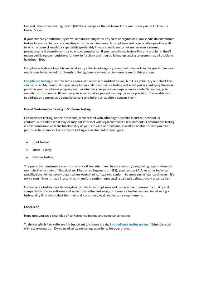General Data Protection Regulation (GDPR) in Europe or the California Consumer Privacy Act (CCPA) in the
United States.
If your company’s software, systems, or data are subject to any rules or regulations, you should do compliance
testing to ensure that you are meeting all of the requirements. A compliance test is generally a practice audit
in which a team of regulatory specialists (preferably in your specific sector) examines your systems,
procedures, and security controls to ensure compliance. If your compliance testers find any problems, they’ll
make specific recommendations for how to fix them and then do follow-up testing to ensure that all problems
have been fixed.
Compliance tests are typically undertaken by a third-party agency comprised of experts in the specific laws and
regulations being tested for, though quite big firms may keep an in-house team for this purpose.
Compliance testing is not the same as an audit, which is mandated by law, but it is a voluntary self-check that
can be incredibly beneficial in preparing for an audit. Compliance testing will assist you in identifying the weak
points in your compliance program, such as whether your personnel requires more in-depth training, your
security controls are insufficient, or your administrative procedures require more precision. This enables you
to address and correct any compliance concerns before an auditor discovers them.
Use of Conformance Testing in Software Testing
Conformance testing, on the other side, is concerned with adhering to specific industry, technical, or
contractual standards that may or may not intersect with legal compliance requirements. Conformance testing
is often concerned with the functionality of your software and systems, as well as whether or not you meet
particular benchmarks. Conformance testing is classified into three types:
 Load Testing
 Stress Testing
 Volume Testing
The particular benchmarks you must satisfy will be determined by your industry’s regulating organization (for
example, the Institute of Electrical and Electronics Engineers or IEEE), your contract SLA, or other technical
specifications. Almost every organization wants their software to conform to some sort of standard, even if it’s
only a commitment made in a contract, therefore conformance testing can assist almost every organization.
Conformance testing may be obligatory (similar to a compliance audit) or elective to assure the quality and
compatibility of your software and systems. In either instance, conformance testing aids you in delivering a
high-quality finished product that meets all consumer, legal, and industry requirements.
Conclusion
Hope now you get a clear idea of conformance testing and compliance testing.
To deliver glitch-free software it is important to choose the right compliance testing partner. Schedule a call
with us, leverage our 10+ years of software testing experience for your project.
 