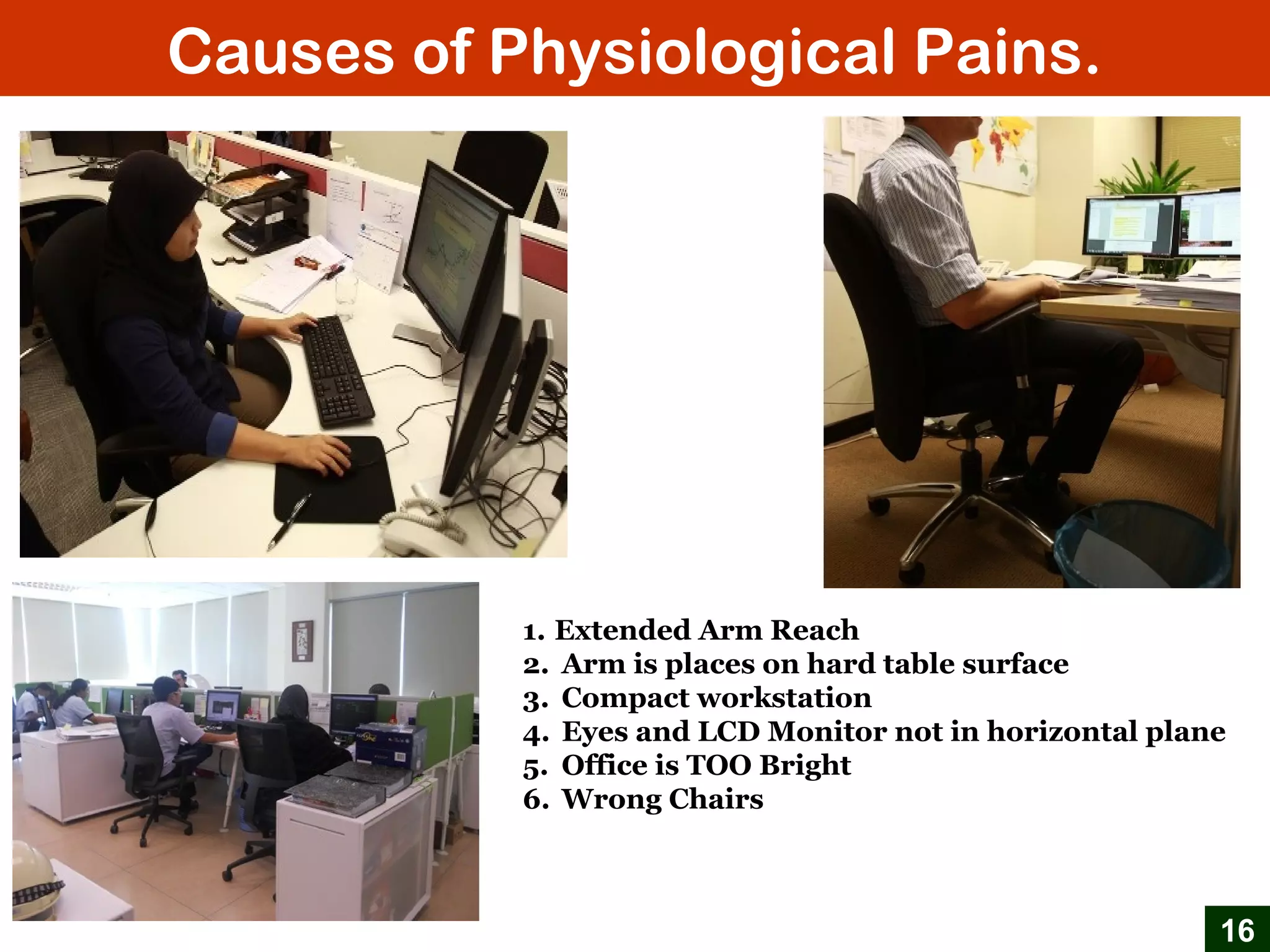 Causes of Physiological Pains.
16
1. Extended Arm Reach
2. Arm is places on hard table surface
3. Compact workstation
4. Eyes and LCD Monitor not in horizontal plane
5. Office is TOO Bright
6. Wrong Chairs
 