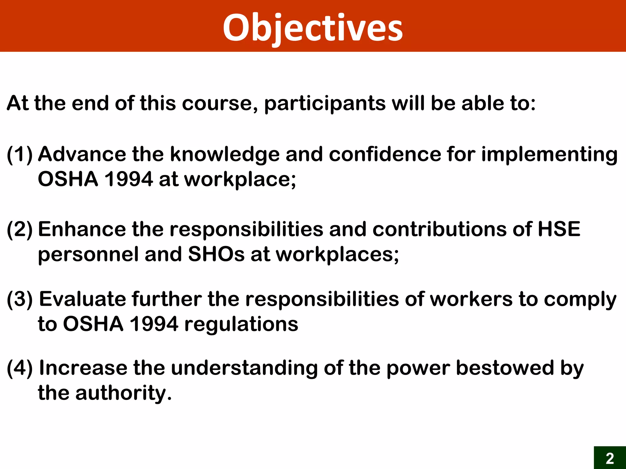 2
Objectives
At the end of this course, participants will be able to:
(1) Advance the knowledge and confidence for implementing
OSHA 1994 at workplace;
(2) Enhance the responsibilities and contributions of HSE
personnel and SHOs at workplaces;
(3) Evaluate further the responsibilities of workers to comply
to OSHA 1994 regulations
(4) Increase the understanding of the power bestowed by
the authority.
 