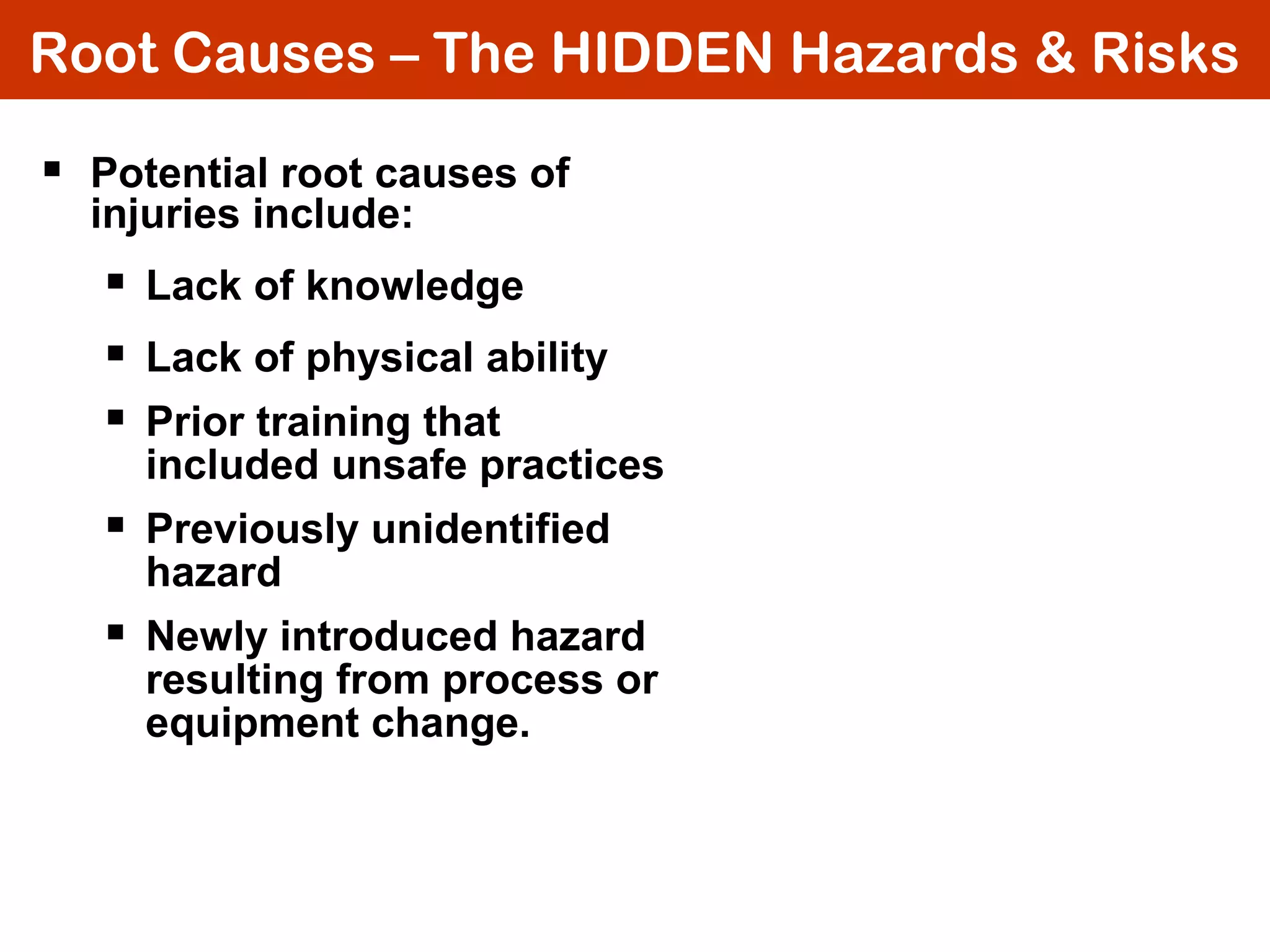 Root Causes – The HIDDEN Hazards & Risks
 Potential root causes of
injuries include:
 Lack of knowledge
 Lack of physical ability
 Prior training that
included unsafe practices
 Previously unidentified
hazard
 Newly introduced hazard
resulting from process or
equipment change.
 