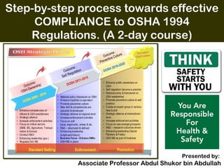 Step-by-step process towards effective
COMPLIANCE to OSHA 1994
Regulations. (A 2-day course)
 
Presented by:
Associate Professor Abdul Shukor bin Abdullah
 
