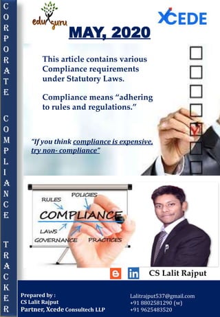 C
O
R
P
O
R
A
T
E
C
o
m
p
L
I
A
N
C
e
T
r
a
c
k
e
r
MAY, 2020
Prepared by :
CS Lalit Rajput
Partner, Xcede Consultech LLP
Lalitrajput537@gmail.com
+91 8802581290 (w)
+91 9625483520
“If you think compliance is expensive,
try non‐ compliance”
This article contains various
Compliance requirements
under Statutory Laws.
Compliance means “adhering
to rules and regulations.”
CS Lalit Rajput
 