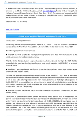 Avantis Monthly Newsletter : October, 2020
Page 10 of 82
in the Official Gazette, are made available to the public. Objections and suggestions to these draft rules, if
any, may be sent to the Joint Secretary (MVL), email: jspb-morth@gov.in, Ministry of Road Transport and
Highways, Transport Bhawan, Parliament Street, New Delhi-110 001. The objections or suggestions which
may be received from any person in respect of the said draft rules before the expiry of the aforesaid period
will be considered by the Central Government.
[Notification No. G.S.R. 674 (E)]
View the Document
Central Motor Vehicles (Sixteenth Amendment) Rules, 2020
Oct 28, 2020 | Central | Commercial
The Ministry of Road Transport and Highways (MORTH) on October 27, 2020 has issued the Central Motor
Vehicles (Sixteenth Amendment) Rules, 2020 to further amend the Central Motor Vehicles Rules, 1989.
The following amendments have been made:
s Rule 96A (7), which specifies the braking system requirements to be there in the manufacturing of the
vehicles, a new proviso has been inserted, namely:
“Provided further that construction equipment vehicle manufactured on and after April 01, 2021 shall be
provided with the braking system having performance requirements stipulated in AIS:143-2017 as amended
from time to time.”
s Rule 98A (2), which specifies the specifications for the effective and efficient control of the vehicles, a new
proviso has been inserted, namely:
“Provided that construction equipment vehicle manufactured on and after April 01, 2021, shall be adequately
designed to ensure efficient and effective control of the vehicle under all driving conditions so that the vehicle
is able to steer within a turning circle diameter of 24 meters, conforming to the test procedure specified in
IS/ISO: 7457:1997 as amended from time to time, however in case of self-propelled tandem drum and single
drum vibratory compactors, the turning circle radius and turning circle requirements shall be measured as per
IS:5500 - Part 1 and Part 2, respectively.”
s Rule 98A (3), which specifies the specifications for the steering requirements, a new proviso has been
inserted, namely:
“In the case of construction equipment vehicles the emission sound pressure level at the Operator’s ear
position under static test conditions shall be in accordance with IS/ISO:6394:2008,Operator’s ear position
under Dynamic test conditions shall be in accordance with IS/ISO:6396:2008 and sound power level at
stationary test condition shall be in accordance with IS/ISO:6393:2008, sound power level at Dynamic test
condition shall be in accordance with IS/ISO:6395:2008 as amended from time to time, complying to the
limits specified in Table -1 and Table -2 below and vehicle(s) manufactured on and after April 01, 2021, shall
comply to limits specified under phase-I and vehicle(s) manufactured on and after April 01, 2024, shall
 