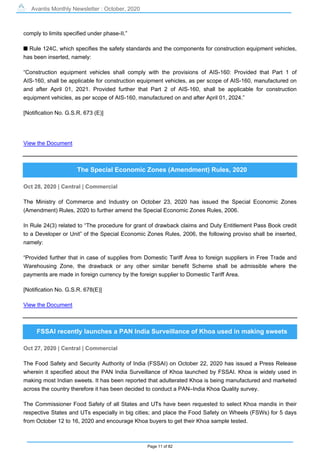 Avantis Monthly Newsletter : October, 2020
Page 11 of 82
comply to limits specified under phase-II.”
s Rule 124C, which specifies the safety standards and the components for construction equipment vehicles,
has been inserted, namely:
“Construction equipment vehicles shall comply with the provisions of AIS-160: Provided that Part 1 of
AIS-160, shall be applicable for construction equipment vehicles, as per scope of AIS-160, manufactured on
and after April 01, 2021. Provided further that Part 2 of AIS-160, shall be applicable for construction
equipment vehicles, as per scope of AIS-160, manufactured on and after April 01, 2024.”
[Notification No. G.S.R. 673 (E)]
View the Document
The Special Economic Zones (Amendment) Rules, 2020
Oct 28, 2020 | Central | Commercial
The Ministry of Commerce and Industry on October 23, 2020 has issued the Special Economic Zones
(Amendment) Rules, 2020 to further amend the Special Economic Zones Rules, 2006.
In Rule 24(3) related to “The procedure for grant of drawback claims and Duty Entitlement Pass Book credit
to a Developer or Unit” of the Special Economic Zones Rules, 2006, the following proviso shall be inserted,
namely:
“Provided further that in case of supplies from Domestic Tariff Area to foreign suppliers in Free Trade and
Warehousing Zone, the drawback or any other similar benefit Scheme shall be admissible where the
payments are made in foreign currency by the foreign supplier to Domestic Tariff Area.
[Notification No. G.S.R. 678(E)]
View the Document
FSSAI recently launches a PAN India Surveillance of Khoa used in making sweets
Oct 27, 2020 | Central | Commercial
The Food Safety and Security Authority of India (FSSAI) on October 22, 2020 has issued a Press Release
wherein it specified about the PAN India Surveillance of Khoa launched by FSSAI. Khoa is widely used in
making most Indian sweets. It has been reported that adulterated Khoa is being manufactured and marketed
across the country therefore it has been decided to conduct a PAN–India Khoa Quality survey.
The Commissioner Food Safety of all States and UTs have been requested to select Khoa mandis in their
respective States and UTs especially in big cities; and place the Food Safety on Wheels (FSWs) for 5 days
from October 12 to 16, 2020 and encourage Khoa buyers to get their Khoa sample tested.
 