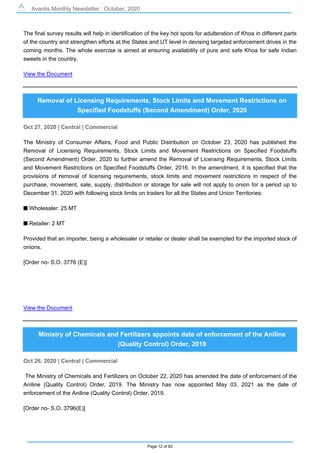 Avantis Monthly Newsletter : October, 2020
Page 12 of 82
The final survey results will help in identification of the key hot spots for adulteration of Khoa in different parts
of the country and strengthen efforts at the States and UT level in devising targeted enforcement drives in the
coming months. The whole exercise is aimed at ensuring availability of pure and safe Khoa for safe Indian
sweets in the country.
View the Document
Removal of Licensing Requirements, Stock Limits and Movement Restrictions on
Specified Foodstuffs (Second Amendment) Order, 2020
Oct 27, 2020 | Central | Commercial
The Ministry of Consumer Affairs, Food and Public Distribution on October 23, 2020 has published the
Removal of Licensing Requirements, Stock Limits and Movement Restrictions on Specified Foodstuffs
(Second Amendment) Order, 2020 to further amend the Removal of Licensing Requirements, Stock Limits
and Movement Restrictions on Specified Foodstuffs Order, 2016. In the amendment, it is specified that the
provisions of removal of licensing requirements, stock limits and movement restrictions in respect of the
purchase, movement, sale, supply, distribution or storage for sale will not apply to onion for a period up to
December 31, 2020 with following stock limits on traders for all the States and Union Territories:
s Wholesaler: 25 MT
s Retailer: 2 MT
Provided that an importer, being a wholesaler or retailer or dealer shall be exempted for the imported stock of
onions.
[Order no- S.O. 3776 (E)]
View the Document
Ministry of Chemicals and Fertilizers appoints date of enforcement of the Aniline
(Quality Control) Order, 2019
Oct 26, 2020 | Central | Commercial
The Ministry of Chemicals and Fertilizers on October 22, 2020 has amended the date of enforcement of the
Aniline (Quality Control) Order, 2019. The Ministry has now appointed May 03, 2021 as the date of
enforcement of the Aniline (Quality Control) Order, 2019.
[Order no- S.O. 3796(E)]
 
