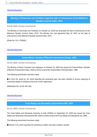 Avantis Monthly Newsletter : October, 2020
Page 13 of 82
View the Document
Ministry of Chemicals and Fertilizers appoints date of enforcement of the Methanol
(Quality Control) Order, 2019
Oct 26, 2020 | Central | Commercial
The Ministry of Chemicals and Fertilizers on October 22, 2020 has amended the date of enforcement of the
Methanol (Quality Control) Order, 2019. The Ministry has now appointed May 03, 2021 as the date of
enforcement of the Methanol (Quality Control) Order, 2019.
[Order No. S.O. 3795(E)]
View the Document
Central Motor Vehicles (Fifteenth Amendment) Rules, 2020
Oct 23, 2020 | Central | Commercial
The Ministry of Road Transport and Highways on October 22, 2020 has issued the Central Motor Vehicles
(Fifteenth Amendment) Rules, 2020 to further amend the Central Motor Vehicles Rules, 1989.
The following amendment has been made:
s In Form 20, serial no. 4A, which specifies the ownership type, has been inserted to ensure capturing of
ownership details of vehicles at the time of their registration.
[Notification No. G.S.R. 661 (E)]
View the Document
Food Safety and Standards (Amendment) Bill, 2020
Oct 23, 2020 | Central | Commercial
The Food Safety and Standards Authority of India (FSSAI) on September 23, 2020 has issued the Food
Safety and Standards (Amendment) Bill, 2020 to further amend the Food Safety and Standards Act, 2006.
The following amendment has been made:
s Section 3 (ii), which specifies the extraneous matter, has been inserted, namely:
 