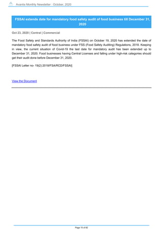 Avantis Monthly Newsletter : October, 2020
Page 15 of 82
FSSAI extends date for mandatory food safety audit of food business till December 31,
2020
Oct 23, 2020 | Central | Commercial
The Food Safety and Standards Authority of India (FSSAI) on October 19, 2020 has extended the date of
mandatory food safety audit of food business under FSS (Food Safety Auditing) Regulations, 2018. Keeping
in view, the current situation of Covid-19 the last date for mandatory audit has been extended up to
December 31, 2020. Food businesses having Central Licenses and falling under high-risk categories should
get their audit done before December 31, 2020.
[FSSAI Letter no- 19(2) 2018/FSA/RCD/FSSAI]
View the Document
 