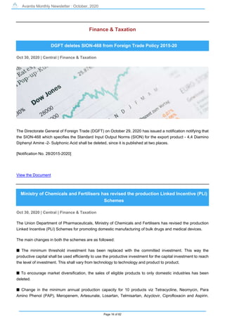 Avantis Monthly Newsletter : October, 2020
Page 16 of 82
Finance & Taxation
DGFT deletes SION-468 from Foreign Trade Policy 2015-20
Oct 30, 2020 | Central | Finance & Taxation
The Directorate General of Foreign Trade (DGFT) on October 29, 2020 has issued a notification notifying that
the SION-468 which specifies the Standard Input Output Norms (SION) for the export product - 4,4 Diamino
Diphenyl Amine -2- Sulphonic Acid shall be deleted, since it is published at two places.
[Notification No. 28/2015-2020]
View the Document
Ministry of Chemicals and Fertilisers has revised the production Linked Incentive (PLI)
Schemes
Oct 30, 2020 | Central | Finance & Taxation
The Union Department of Pharmaceuticals, Ministry of Chemicals and Fertilisers has revised the production
Linked Incentive (PLI) Schemes for promoting domestic manufacturing of bulk drugs and medical devices.
The main changes in both the schemes are as followed:
s The minimum threshold investment has been replaced with the committed investment. This way the
productive capital shall be used efficiently to use the productive investment for the capital investment to reach
the level of investment. This shall vary from technology to technology and product to product.
s To encourage market diversification, the sales of eligible products to only domestic industries has been
deleted.
s Change in the minimum annual production capacity for 10 products viz Tetracycline, Neomycin, Para
Amino Phenol (PAP), Meropenem, Artesunate, Losartan, Telmisartan, Acyclovir, Ciprofloxacin and Aspirin.
 