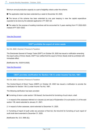 Avantis Monthly Newsletter : October, 2020
Page 17 of 82
Minimum annual production capacity is a part of eligibility criteria under the scheme.
s The application date has been extended by a week to November 30, 2020.
s The tenure of the scheme has been extended by one year keeping in view the capital expenditure
expected to be done by the selected applicants in FY 2021-22.
s The sales for the purpose of availing incentives will be accounted for 5 years starting from FY 2022-2023
instead of FY 2021-2022.
View the Document
DGFT prohibits the export of onion seeds
Oct 30, 2020 | Central | Finance & Taxation
The Directorate General of Foreign Trade (DGFT) on October 29, 2020 has issued a notification amending
the export policy of Onion Seeds. DGFT has notified that the export of Onion Seeds shall be prohibited with
immediate effect.
[Notification No. 43/2015-2020]
View the Document
CBDT provides clarification for Section 139 (1) under Income Tax Act, 1961
Oct 30, 2020 | Central | Finance & Taxation
The Central Board of Direct Taxes (CBDT) on October 29, 2020 has issued a notification to provide the
clarification for Section 139 (1) under Income Tax Act, 1961.
The following clarification has been provided:
s Furnishing of return under section 139 thereof, the time-limit for furnishing of such return, shall:
1. In respect of the assessee referred to in clauses (a) and (aa) of Explanation 2 to sub-section (1) of the said
section 139, stand extended to January 31, 2021.
2. In respect of other assessee, stand extended to December 31, 2020.
3. Furnishing of report of audit under any provision of that Act, the time-limit for furnishing of such report of
audit shall stand extended to December 31, 2020.
[Notification No. S.O. 3906 (E)]
 