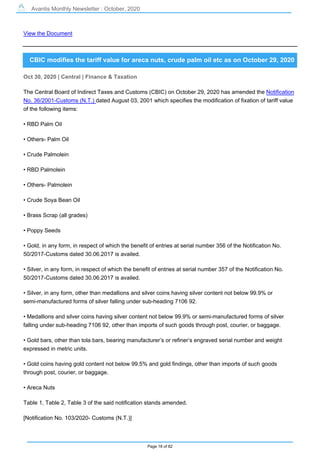 Avantis Monthly Newsletter : October, 2020
Page 18 of 82
View the Document
CBIC modifies the tariff value for areca nuts, crude palm oil etc as on October 29, 2020
Oct 30, 2020 | Central | Finance & Taxation
The Central Board of Indirect Taxes and Customs (CBIC) on October 29, 2020 has amended the Notification
No. 36/2001-Customs (N.T.) dated August 03, 2001 which specifies the modification of fixation of tariff value
of the following items:
• RBD Palm Oil
• Others- Palm Oil
• Crude Palmolein
• RBD Palmolein
• Others- Palmolein
• Crude Soya Bean Oil
• Brass Scrap (all grades)
• Poppy Seeds
• Gold, in any form, in respect of which the benefit of entries at serial number 356 of the Notification No.
50/2017-Customs dated 30.06.2017 is availed.
• Silver, in any form, in respect of which the benefit of entries at serial number 357 of the Notification No.
50/2017-Customs dated 30.06.2017 is availed.
• Silver, in any form, other than medallions and silver coins having silver content not below 99.9% or
semi-manufactured forms of silver falling under sub-heading 7106 92.
• Medallions and silver coins having silver content not below 99.9% or semi-manufactured forms of silver
falling under sub-heading 7106 92, other than imports of such goods through post, courier, or baggage.
• Gold bars, other than tola bars, bearing manufacturer’s or refiner’s engraved serial number and weight
expressed in metric units.
• Gold coins having gold content not below 99.5% and gold findings, other than imports of such goods
through post, courier, or baggage.
• Areca Nuts
Table 1, Table 2, Table 3 of the said notification stands amended.
[Notification No. 103/2020- Customs (N.T.)]
 
