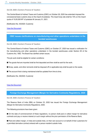 Avantis Monthly Newsletter : October, 2020
Page 20 of 82
Oct 29, 2020 | Central | Finance & Taxation
The Central Board of Indirect Taxes and Customs (CBIC) on October 28, 2020 has extended imposed the
concessional basic customs duty on the import of potatoes. The import duty rate shall be 10% on the import
quota of 10,00,000 MT of potatoes till January 31, 2021.
[Notification No. 40/2020- Customs]
View the Document
CBIC issues clarifications on manufacturing and other operations undertaken in the
bonded warehouses
Oct 29, 2020 | Central | Finance & Taxation
The Central Board of Indirect Taxes and Customs (CBIC) on October 27, 2020 has issued a notification for
the manufacturing and other operations undertaken in the bonded warehouses under Section 65 of the
Customs Act, 1962. The Board has clarified certain issues.
The job work shall be eligible for certain conditions:
s The goods that are imported shall be first deposited and then shall be sent for the work.
s Scrap, waste, and other remnants shall be disposed off or applicable duty shall be paid on the waste.
s The account that is being maintained shall be updated from time to time.
[Notification No. 48/2020- Customs]
View the Document
Foreign Exchange Management (Margin for Derivative Contracts) Regulations, 2020
Oct 29, 2020 | Central | Finance & Taxation
The Reserve Bank of India (RBI) on October 23, 2020 has issued the Foreign Exchange Management
(Margin for Derivative Contracts) Regulations, 2020.
The following provisions have been given:
s On the date of commencement of these regulations, no person shall post or collect margin for derivative
contracts and pay or receive interest on such margin without the prior permission of the Reserve Bank.
s Post and collect margin, in India and outside India, on their own account or on behalf of their customers for
a permitted derivative contract entered with a person resident outside India.
 