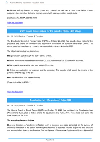 Avantis Monthly Newsletter : October, 2020
Page 21 of 82
s Receive and pay interest on margin posted and collected on their own account or on behalf of their
customers for a permitted derivative contract entered with a person resident outside India.
[Notification No. FEMA. 399/RB-2020]
View the Document
DGFT issues the procedure for the export of Nitrile/ NBR Gloves
Oct 29, 2020 | Central | Finance & Taxation
The Directorate General of Foreign Trade (DGFT) on October 27, 2020 has issued a trade notice for the
procedure and criteria for submission and approval of applications for export of Nitrile/ NBR Gloves. The
export quota has been fixed at 1 crore for the month of October and November 2020.
The following procedure has been given:
s Exporters can apply through the DGFT ECOM system.
s Online applications filed between November 02, 2020 to November 06, 2020 shall be accepted.
s The export license shall be valid for a period of 3 months.
s Online one application per exporter shall be accepted. The exporter shall submit the invoice of the
purchase and the copy of the IEC.
s All the documents shall be self-attested.
[Trade Notice No. 31/2020-21]
View the Document
Equalisation levy (Amendment) Rules,2020
Oct 29, 2020 | Central | Finance & Taxation
The Central Board of Direct Taxes (CBDT) on October 28, 2020 has published the Equalisation levy
(Amendment) Rules, 2020 to further amend the Equalisation levy Rules, 2016. These rules shall come into
force on October 28, 2020.
The amendments are as follows:
s A new definition on “electronic verification code” is inserted, as a code generated for the purpose of
electronic verification of the person furnishing the statement of specified services as per the data structure
and standards laid down by the Principal Director- General of Income-tax (Systems) or Director General of
 