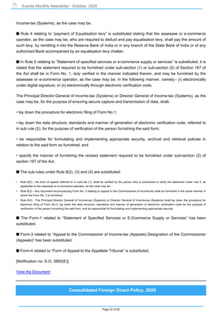 Avantis Monthly Newsletter : October, 2020
Page 22 of 82
Income-tax (Systems), as the case may be.
s Rule 4 relating to “payment of Equalisation levy” is substituted stating that the assessee or e-commerce
operator, as the case may be, who are required to deduct and pay equalisation levy, shall pay the amount of
such levy, by remitting it into the Reserve Bank of India or in any branch of the State Bank of India or of any
authorised Bank accompanied by an equalisation levy challan.
s In Rule 5 relating to “Statement of specified services or e-commerce supply or services” is substituted, it is
stated that the statement required to be furnished under sub-section (1) or sub-section (2) of Section 167 of
the Act shall be in Form No. 1, duly verified in the manner indicated therein, and may be furnished by the
assessee or e-commerce operator, as the case may be, in the following manner, namely:- (i) electronically
under digital signature; or (ii) electronically through electronic verification code.
The Principal Director-General of Income-tax (Systems) or Director General of Income-tax (Systems), as the
case may be, for the purpose of ensuring secure capture and transmission of data, shall-
• lay down the procedure for electronic filing of Form No.1;
• lay down the data structure, standards and manner of generation of electronic verification code, referred to
in sub rule (2), for the purpose of verification of the person furnishing the said form;
• be responsible for formulating and implementing appropriate security, archival and retrieval policies in
relation to the said form so furnished; and
• specify the manner of furnishing the revised statement required to be furnished under sub-section (2) of
section 167 of the Act.
s The sub-rules under Rule 8(2), (3) and (4) are substituted:
• Rule 8(2) - the form of appeal referred to in sub-rule (1), shall be verified by the person who is authorised to verify the statement under rule 5, as
applicable to the assessee or e-commerce operator, as the case may be.
• Rule 8(3) - Any document accompanying Form No. 3 relating to appeal to the Commissioner of Income-tax shall be furnished in the same manner in
which the Form No. 3 is furnished.
• Rule 8(4) - The Principal Director General of Income-tax (Systems) or Director General of Income-tax (Systems) shall lay down the procedure for
electronic filing of Form No.3; lay down the data structure, standards and manner of generation of electronic verification code for the purpose of
verification of the person furnishing the said form; and be responsible for formulating and implementing appropriate security.
s The Form-1 related to “Statement of Specified Services or E-Commerce Supply or Services” has been
substituted.
s Form-3 related to “Appeal to the Commissioner of Income-tax (Appeals) Designation of the Commissioner
(Appeals)” has been substituted.
s Form-4 related to “Form of Appeal to the Appellate Tribunal” is substituted.
[Notification no- S.O. 3865(E)]
View the Document
Consolidated Foreign Direct Policy, 2020
 