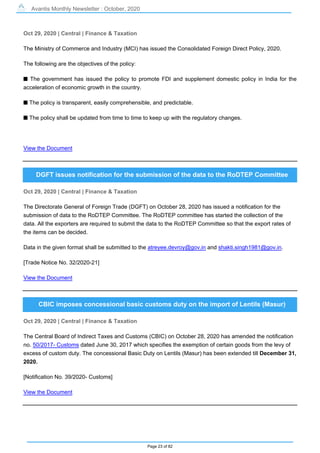 Avantis Monthly Newsletter : October, 2020
Page 23 of 82
Oct 29, 2020 | Central | Finance & Taxation
The Ministry of Commerce and Industry (MCI) has issued the Consolidated Foreign Direct Policy, 2020.
The following are the objectives of the policy:
s The government has issued the policy to promote FDI and supplement domestic policy in India for the
acceleration of economic growth in the country.
s The policy is transparent, easily comprehensible, and predictable.
s The policy shall be updated from time to time to keep up with the regulatory changes.
View the Document
DGFT issues notification for the submission of the data to the RoDTEP Committee
Oct 29, 2020 | Central | Finance & Taxation
The Directorate General of Foreign Trade (DGFT) on October 28, 2020 has issued a notification for the
submission of data to the RoDTEP Committee. The RoDTEP committee has started the collection of the
data. All the exporters are required to submit the data to the RoDTEP Committee so that the export rates of
the items can be decided.
Data in the given format shall be submitted to the atreyee.devroy@gov.in and shakti.singh1981@gov.in.
[Trade Notice No. 32/2020-21]
View the Document
CBIC imposes concessional basic customs duty on the import of Lentils (Masur)
Oct 29, 2020 | Central | Finance & Taxation
The Central Board of Indirect Taxes and Customs (CBIC) on October 28, 2020 has amended the notification
no. 50/2017- Customs dated June 30, 2017 which specifies the exemption of certain goods from the levy of
excess of custom duty. The concessional Basic Duty on Lentils (Masur) has been extended till December 31,
2020.
[Notification No. 39/2020- Customs]
View the Document
 