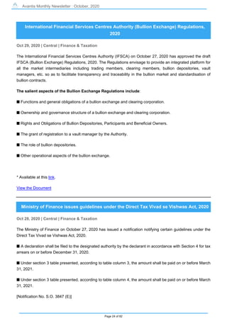Avantis Monthly Newsletter : October, 2020
Page 24 of 82
International Financial Services Centres Authority (Bullion Exchange) Regulations,
2020
Oct 29, 2020 | Central | Finance & Taxation
The International Financial Services Centres Authority (IFSCA) on October 27, 2020 has approved the draft
IFSCA (Bullion Exchange) Regulations, 2020. The Regulations envisage to provide an integrated platform for
all the market intermediaries including trading members, clearing members, bullion depositories, vault
managers, etc. so as to facilitate transparency and traceability in the bullion market and standardisation of
bullion contracts.
The salient aspects of the Bullion Exchange Regulations include:
s Functions and general obligations of a bullion exchange and clearing corporation.
s Ownership and governance structure of a bullion exchange and clearing corporation.
s Rights and Obligations of Bullion Depositories, Participants and Beneficial Owners.
s The grant of registration to a vault manager by the Authority.
s The role of bullion depositories.
s Other operational aspects of the bullion exchange.
* Available at this link.
View the Document
Ministry of Finance issues guidelines under the Direct Tax Vivad se Vishwas Act, 2020
Oct 28, 2020 | Central | Finance & Taxation
The Ministry of Finance on October 27, 2020 has issued a notification notifying certain guidelines under the
Direct Tax Vivad se Vishwas Act, 2020.
s A declaration shall be filed to the designated authority by the declarant in accordance with Section 4 for tax
arrears on or before December 31, 2020.
s Under section 3 table presented, according to table column 3, the amount shall be paid on or before March
31, 2021.
s Under section 3 table presented, according to table column 4, the amount shall be paid on or before March
31, 2021.
[Notification No. S.O. 3847 (E)]
 