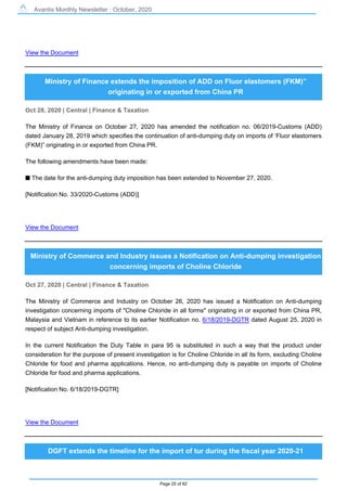 Avantis Monthly Newsletter : October, 2020
Page 25 of 82
View the Document
Ministry of Finance extends the imposition of ADD on Fluor elastomers (FKM)”
originating in or exported from China PR
Oct 28, 2020 | Central | Finance & Taxation
The Ministry of Finance on October 27, 2020 has amended the notification no. 06/2019-Customs (ADD)
dated January 28, 2019 which specifies the continuation of anti-dumping duty on imports of ‘Fluor elastomers
(FKM)” originating in or exported from China PR.
The following amendments have been made:
s The date for the anti-dumping duty imposition has been extended to November 27, 2020.
[Notification No. 33/2020-Customs (ADD)]
View the Document
Ministry of Commerce and Industry issues a Notification on Anti-dumping investigation
concerning imports of Choline Chloride
Oct 27, 2020 | Central | Finance & Taxation
The Ministry of Commerce and Industry on October 26, 2020 has issued a Notification on Anti-dumping
investigation concerning imports of "Choline Chloride in all forms" originating in or exported from China PR,
Malaysia and Vietnam in reference to its earlier Notification no. 6/18/2019-DGTR dated August 25, 2020 in
respect of subject Anti-dumping investigation.
In the current Notification the Duty Table in para 95 is substituted in such a way that the product under
consideration for the purpose of present investigation is for Choline Chloride in all its form, excluding Choline
Chloride for food and pharma applications. Hence, no anti-dumping duty is payable on imports of Choline
Chloride for food and pharma applications.
[Notification No. 6/18/2019-DGTR]
View the Document
DGFT extends the timeline for the import of tur during the fiscal year 2020-21
 