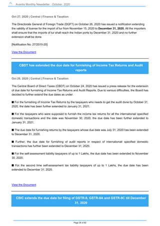 Avantis Monthly Newsletter : October, 2020
Page 26 of 82
Oct 27, 2020 | Central | Finance & Taxation
The Directorate General of Foreign Trade (DGFT) on October 26, 2020 has issued a notification extending
the validity of license for the import of tur from November 15, 2020 to December 31, 2020. All the importers
shall ensure that the imports of tur shall reach the Indian ports by December 31, 2020 and no further
extension shall be done.
[Notification No. 27/2015-20]
View the Document
CBDT has extended the due date for furnishing of Income Tax Returns and Audit
reports
Oct 26, 2020 | Central | Finance & Taxation
The Central Board of Direct Taxes (CBDT) on October 24, 2020 has issued a press release for the extension
of due date for furnishing of Income Tax Returns and Audit Reports. Due to various difficulties, the Board has
decided to further extend the due dates as under:
s For the furnishing of Income Tax Returns by the taxpayers who needs to get the audit done by October 31,
2020, the date has been further extended to January 31, 2021.
s For the taxpayers who were supposed to furnish the income tax returns for all the international/ specified
domestic transactions and the date was November 30, 2020, the due date has been further extended to
January 31, 2021.
s The due date for furnishing returns by the taxpayers whose due date was July 31, 2020 has been extended
to December 31, 2020.
s Further, the due date for furnishing of audit reports in respect of international/ specified domestic
transactions has further been extended to December 31, 2020.
s For the self-assessment liability taxpayers of up to 1 Lakhs, the due date has been extended to November
30, 2020.
s For the second time self-assessment tax liability taxpayers of up to 1 Lakhs, the due date has been
extended to December 31, 2020.
View the Document
CBIC extends the due date for filing of GSTR-9, GSTR-9A and GSTR-9C till December
31, 2020
 