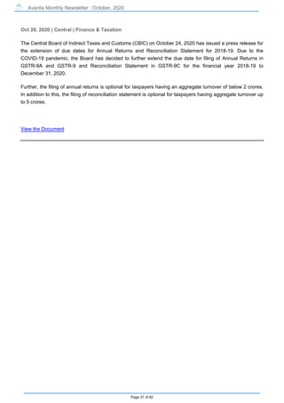 Avantis Monthly Newsletter : October, 2020
Page 27 of 82
Oct 26, 2020 | Central | Finance & Taxation
The Central Board of Indirect Taxes and Customs (CBIC) on October 24, 2020 has issued a press release for
the extension of due dates for Annual Returns and Reconciliation Statement for 2018-19. Due to the
COVID-19 pandemic, the Board has decided to further extend the due date for filing of Annual Returns in
GSTR-9A and GSTR-9 and Reconciliation Statement in GSTR-9C for the financial year 2018-19 to
December 31, 2020.
Further, the filing of annual returns is optional for taxpayers having an aggregate turnover of below 2 crores.
In addition to this, the filing of reconciliation statement is optional for taxpayers having aggregate turnover up
to 5 crores.
View the Document
 
