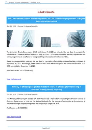 Avantis Monthly Newsletter : October, 2020
Page 28 of 82
Industry Specific
UGC extends last date of admission process for ODL and online programmes in Higher
Educational Institutions
Oct 30, 2020 | Central | Industry Specific
The University Grants Commission (UGC) on October 29, 2020 has extended the last date of admission for
September to October academic session for year 2020-2021 for open and distance learning programmes and
online programmes to be offered by recognized Higher Educational Institutions (HEIs).
Based on representations received, the last date for completion of admission process has been extended till
November 30, 2020. Accordingly, all HEIs should make note of this and upload the admission details on UGC
DEB web portal by December 15, 2020.
[Notice no- F.No. 1-21/2020(DEB-I)]
View the Document
Ministry of Shipping designates Director General of Shipping for monitoring of
activities relating to ship recycling
Oct 30, 2020 | Central | Industry Specific
The Ministry of Shipping on October 27, 2020 has issued a notification designating the Director General of
Shipping, Government of India, as the National Authority for the purpose of supervising and monitoring all
activities relating to ship recycling under the Recycling of Ships Act, 2019.
[Notification no S.O.3882(E)]
View the Document
 